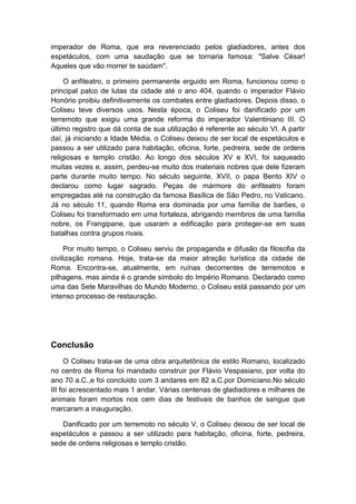 imperador de Roma, que era reverenciado pelos gladiadores, antes dos espetáculos, com uma saudação que se tornaria famosa: "Salve César! Aqueles que vão morrer te saúdam". 
O anfiteatro, o primeiro permanente erguido em Roma, funcionou como o principal palco de lutas da cidade até o ano 404, quando o imperador Flávio Honório proibiu definitivamente os combates entre gladiadores. Depois disso, o Coliseu teve diversos usos. Nesta época, o Coliseu foi danificado por um terremoto que exigiu uma grande reforma do imperador Valentiniano III. O último registro que dá conta de sua utilização é referente ao século VI. A partir daí, já iniciando a Idade Média, o Coliseu deixou de ser local de espetáculos e passou a ser utilizado para habitação, oficina, forte, pedreira, sede de ordens religiosas e templo cristão. Ao longo dos séculos XV e XVI, foi saqueado muitas vezes e, assim, perdeu-se muito dos materiais nobres que dele fizeram parte durante muito tempo. No século seguinte, XVII, o papa Bento XIV o declarou como lugar sagrado. Peças de mármore do anfiteatro foram empregadas até na construção da famosa Basílica de São Pedro, no Vaticano. Já no século 11, quando Roma era dominada por uma família de barões, o Coliseu foi transformado em uma fortaleza, abrigando membros de uma família nobre, os Frangipane, que usaram a edificação para proteger-se em suas batalhas contra grupos rivais. 
Por muito tempo, o Coliseu serviu de propaganda e difusão da filosofia da civilização romana. Hoje, trata-se da maior atração turística da cidade de Roma. Encontra-se, atualmente, em ruínas decorrentes de terremotos e pilhagens, mas ainda é o grande símbolo do Império Romano. Declarado como uma das Sete Maravilhas do Mundo Moderno, o Coliseu está passando por um intenso processo de restauração. 
Conclusão 
O Coliseu trata-se de uma obra arquitetônica de estilo Romano, localizado no centro de Roma foi mandado construir por Flávio Vespasiano, por volta do ano 70 a.C.,e foi concluido com 3 andares em 82 a.C.por Domiciano.No século III foi acrescentado mais 1 andar. Várias centenas de gladiadores e milhares de animais foram mortos nos cem dias de festivais de banhos de sangue que marcaram a inauguração. 
Danificado por um terremoto no século V, o Coliseu deixou de ser local de espetáculos e passou a ser utilizado para habitação, oficina, forte, pedreira, sede de ordens religiosas e templo cristão.  