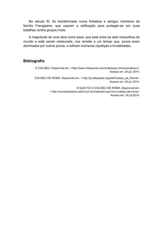 No século XI, foi transformado numa fortaleza e abrigou membros da família Frangipane, que usaram a edificação para proteger-se em suas batalhas contra grupos rivais. 
A magnitude de uma obra como essa, que está entre as sete maravilhas do mundo e está sendo restaurada, nos remete a um tempo que, povos eram dominados por outros povos, e sofriam inúmeras injustiças e brutalidades. 
Bibliografia 
O COLISEU. Disponível em: <http://www.infoescola.com/civilizacao-romana/coliseu/>. Acesso em: 24 jul. 2014. 
COLISEU DE ROMA. Disponível em: < http://pt.wikipedia.org/wiki/Coliseu_de_Roma>. Acesso em: 24 jul. 2014. 
O QUE FOI O COLISEU DE ROMA. Disponível em: < http://mundoestranho.abril.com.br/materia/o-que-foi-o-coliseu-de-roma>. Acesso em: 24 jul.2014. 
