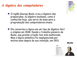 A álgebra dos computadores Boole O inglês George Boole criou a álgebra das proposições, ou álgebra booleana, como é conhecida hoje, que serve de base para a programação dos computadores atuais. Ele converteu a lógica em um tipo de álgebra fácil e simples em 1838. Desde o trabalho pioneiro de Boole, sua grande criação tem sido melhorada. Mas a lógica simbólica foi negligenciada por muitos anos depois de sua invenção, em 1913.  
