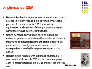 Herman Hollerith (aqueles que vc recebe no quinto dia útil) foi contratado pelo governo americano para realizar o censo de 1890 e criou um equipamento eletro-mecânico que possuía várias caracterisiticas de um computador. Usava cartões perfurados para os dados de entrada, processava matematicamente os dados e mostrava os resultados em um painel repleto de mostradores analógicos, onde era possível acompanhar a evolução do processamento dos dados Depois disse fundou uma empresa chamada ITR, que no início do século XX mudou de nome para IBM, a maior empresa de TI do mundo por muitos anos A gênese da IBM Hollerith 