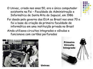 O Univac, criado nos anos 50, era o único computador existente na Fai – Faculdade de Administração e Informática de Santa Rita do Sapucaí, em 1986 Foi doado pelo governo dos EUA ao Brasil nos anos 70 e foi a base da criação da primeira faculdade de informática em uma instituição privada no Brasil Ainda utilizava circuitos integrados e válvulas e funcionava com cartões perfurados Univac Primeiro Circuito Integrado 