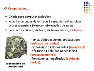 O Computador... Criado para computar (calcular) A partir de dados de entrada é capaz de realizar algum processamento e fornecer informações de saída Pode ser mecânico, elétrico, eletro-mecânico,  eletrônico  ou quântico ler os dados a serem processados  (entrada de dados); armazenar os dados lidos  (memória) ; efetuar os cálculos necessários  (processamento); fornecer os resultados  (saída de dados). Mecanismo de Antiquítera 