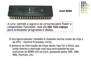 O microprocessador também é chamado muitas vezes de chip e de CPU – Central Processor Unity A pioneira na fabricação de chips deste tipo foi a Intel, que ainda domina o mercado com seus processadores que evoluiram do 8080 até os Core, passando pelos 286, 386, 486, Pentium, etc. A  CPU   contém a lógica e os circuitos para fazer o computador funcionar, mas ela  não tem   espaço  para armazenar programas e dados . Intel 8080 