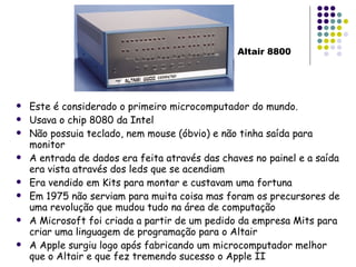Este é considerado o primeiro microcomputador do mundo. Usava o chip 8080 da Intel Não possuia teclado, nem mouse (óbvio) e não tinha saída para monitor A entrada de dados era feita através das chaves no painel e a saída era vista através dos leds que se acendiam Era vendido em Kits para montar e custavam uma fortuna Em 1975 não serviam para muita coisa mas foram os precursores de uma revolução que mudou tudo na área de computação A Microsoft foi criada a partir de um pedido da empresa Mits para criar uma linguagem de programação para o Altair A Apple surgiu logo após fabricando um microcomputador melhor que o Altair e que fez tremendo sucesso o Apple II Altair 8800 