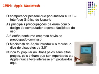 O computador pessoal que popularizou a GUI – Interface Gráfica do Usuário As principais preocupações da eram com o design do computador e com a facilidade de uso. Até então nenhuma empresa havia se preocupado com isso. O Macintosh da Apple introduziu o mouse, o dive de disquetes de 3,5” Nunca foi popular no Brasil pelos seus altos preços, pois tinham que ser importados e a Apple nunca teve interesse em produzi-los aqui. 1984: Apple Macintosh Macintosh 