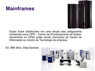 Esses ficam distribuídos em uma ampla sala antigamente conhecida como CPD – Centro de Processamento de Dados. Atualmente os CPDs estão sendo chamados de Centro de Informação ou Centro de Tecnologia da empresa. Ex:  IBM 30xx, Data General  Mainframes 