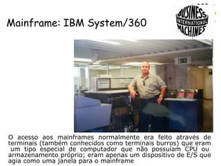 Mainframe: IBM System/360 O acesso aos mainframes normalmente era feito através de terminais (também conhecidos como terminais burros) que eram  um tipo especial de computador que não possuíam CPU ou armazenamento próprio; eram apenas um dispositivo de E/S que agia como uma janela para o mainframe 