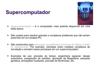 Supercomputador Supercomputador  – é o computador mais potente disponível em uma dada época. São usados para resolver grandes e complexos problemas que não seriam possíveis em um simples PC. São construídos para  processar   quantidades enormes de dados e fazê-lo rapidamente .  Por exemplo, cientistas criam modelos complexos de simulação e simulam esses processos em um supercomputador. Exemplos de uso: previsão do tempo, engenharia espacial, design automotivo, prospecção de petróleo, apuração da MegaSena, pesquisa genética, simulações nucleares, previsão de terremotos, etc. 