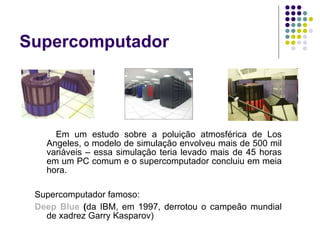 Em um estudo sobre a poluição atmosférica de Los Angeles, o modelo de simulação envolveu mais de 500 mil variáveis – essa simulação teria levado mais de 45 horas em um PC comum e o supercomputador concluiu em meia hora. Supercomputador famoso: Deep Blue  ( da IBM, em 1997, derrotou o campeão mundial de xadrez Garry Kasparov) Supercomputador 