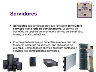Servidores Servidores  são computadores que fornecem  conteúdo e serviços numa rede de computadores . O serviço de conteúdo de páginas de Internet e o serviço de e-mail são, talvez, os mais conhecidos. Os computadores que se conectam à rede e que não fornecem conteúdo ou serviços, são chamados de  clientes . Computadores clientes solicitam conteúdo e serviços aos computadores servidores. 