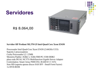 Servidores Servidor HP Proliant ML370 G5 Intel Quad Core Xeon E5430  Processador Intel Quad-Core Xeon E5430 (2.66GHz/1333)  Suporta 2 processadores  Cache Processador L2: 12MB  Memória Padrão: 2GB(2 x 1GB) FBD PC-5300 DDR2  placa rede DUAL NC373i Multifunction Gigabit Server Adapter  Controladora: Smart Array P400/256 ( RAID 0/1/1+0/5)  Sem HD (suporta apenas discos SAS SFF - Small Form Factor)  1x DVD-ROM  R$ 8.064,00 