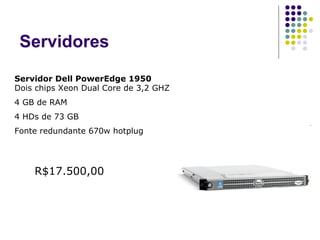 Servidores Servidor Dell PowerEdge 1950 Dois chips Xeon Dual Core de 3,2 GHZ 4 GB de RAM 4 HDs de 73 GB Fonte redundante 670w hotplug R$17.500,00 