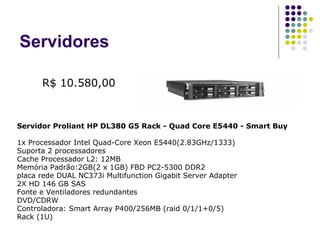Servidores Servidor Proliant HP DL380 G5 Rack - Quad Core E5440 - Smart Buy  1x Processador Intel Quad-Core Xeon E5440(2.83GHz/1333)  Suporta 2 processadores  Cache Processador L2: 12MB  Memória Padrão:2GB(2 x 1GB) FBD PC2-5300 DDR2  placa rede DUAL NC373i Multifunction Gigabit Server Adapter  2X HD 146 GB SAS  Fonte e Ventiladores redundantes  DVD/CDRW  Controladora: Smart Array P400/256MB (raid 0/1/1+0/5)  Rack (1U) R$ 10.580,00 