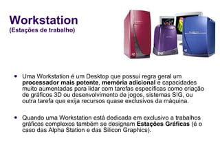 Workstation  (Estações de trabalho) Uma Workstation é um Desktop que possui regra geral um  processador mais potente ,  memória adicional  e capacidades muito aumentadas para lidar com tarefas específicas como criação de gráficos 3D ou desenvolvimento de jogos, sistemas SIG, ou outra tarefa que exija recursos quase exclusivos da máquina.  Quando uma Workstation está dedicada em exclusivo a trabalhos gráficos complexos também se designam  Estações Gráficas  (é o caso das Alpha Station e das Silicon Graphics). 