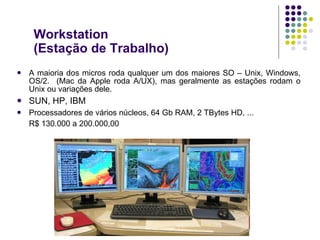 Workstation (Estação de Trabalho) A maioria dos micros roda qualquer um dos maiores SO – Unix, Windows, OS/2.  (Mac da Apple roda A/UX), mas geralmente as estações rodam o Unix ou variações dele. SUN, HP, IBM  Processadores de vários núcleos, 64 Gb RAM, 2 TBytes HD, ... R$ 130.000 a 200.000,00 