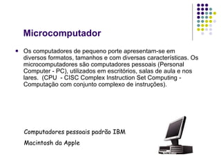 Microcomputador Os computadores de pequeno porte apresentam-se em diversos formatos, tamanhos e com diversas características. Os microcomputadores são computadores pessoais (Personal Computer - PC), utilizados em escritórios, salas de aula e nos lares.  (CPU  - CISC Complex Instruction Set Computing  -  Computação com conjunto complexo de instruções).   Computadores pessoais padrão IBM Macintosh da Apple 
