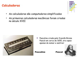 Pascalina criada pelo francês Braise Pascal em cerca de 1650, era capaz apenas de somar e subtrair Calculadoras As calculadoras são computadores simplificados As primeiras calculadoras mecânicas foram criadas no século XVII Pascaline  Pascal 