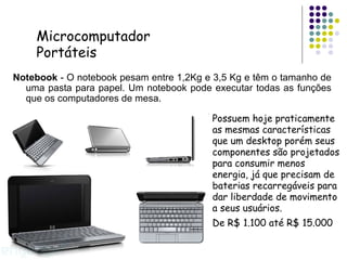 Notebook  - O notebook pesam entre 1,2Kg e 3,5 Kg e têm o tamanho de uma pasta para papel. Um notebook pode executar todas as funções que os computadores de mesa. Possuem hoje praticamente as mesmas características que um desktop porém seus componentes são projetados para consumir menos energia, já que precisam de baterias recarregáveis para dar liberdade de movimento a seus usuários. De R$ 1.100 até R$ 15.000 Microcomputador Portáteis 