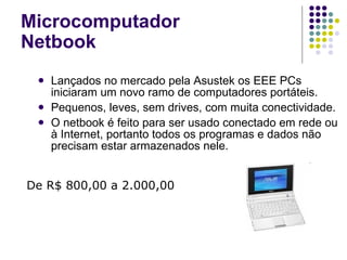 Lançados no mercado pela Asustek os EEE PCs iniciaram um novo ramo de computadores portáteis. Pequenos, leves, sem drives, com muita conectividade. O netbook é feito para ser usado conectado em rede ou à Internet, portanto todos os programas e dados não precisam estar armazenados nele. Microcomputador Netbook De R$ 800,00 a 2.000,00 