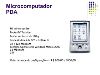 Microcomputador PDA Há várias opções: PocketPC Toshiba Pesam em torno de 140 g Processadores de 126 a 400 MHz 32 a 128 MB RAM Sistema Operacional Windows Mobile 2003  32 MB RAM 3,5 “ Valor depende da configuração + -  R$ 800,00 a 1800,00 