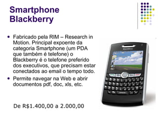 Smartphone Blackberry Fabricado pela RIM – Research in Motion. Principal expoente da categoria Smartphone (um PDA que também é telefone) o Blackberry é o telefone preferido dos executivos, que precisam estar conectados ao email o tempo todo. Permite navegar na Web e abrir documentos pdf, doc, xls, etc. De R$1.400,00 a 2.000,00 