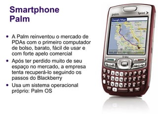 Smartphone Palm A Palm reinventou o mercado de PDAs com o primeiro computador de bolso, barato, fácil de usar e com forte apelo comercial Após ter perdido muito de seu espaço no mercado, a empresa tenta recuperá-lo seguindo os passos do Blackberry Usa um sistema operacional próprio: Palm OS 