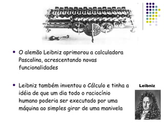 O alemão Leibniz aprimorou a calculadora Pascalina, acrescentando novas funcionalidades Leibniz também inventou o Cálculo e tinha a idéia de que um dia todo o raciocínio humano poderia ser executado por uma máquina ao simples girar de uma manivela Leibniz 