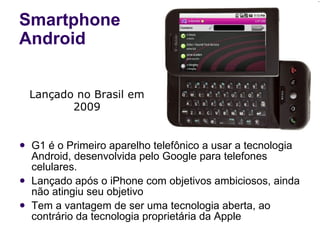 Smartphone Android G1 é o Primeiro aparelho telefônico a usar a tecnologia Android, desenvolvida pelo Google para telefones celulares. Lançado após o iPhone com objetivos ambiciosos, ainda não atingiu seu objetivo Tem a vantagem de ser uma tecnologia aberta, ao contrário da tecnologia proprietária da Apple Lançado no Brasil em 2009 