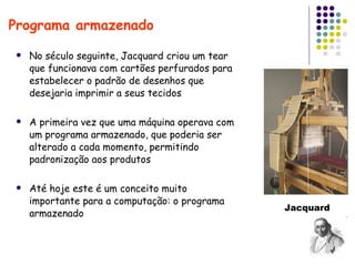 No século seguinte, Jacquard criou um tear que funcionava com cartões perfurados para estabelecer o padrão de desenhos que desejaria imprimir a seus tecidos A primeira vez que uma máquina operava com um programa armazenado, que poderia ser alterado a cada momento, permitindo padronização aos produtos Até hoje este é um conceito muito importante para a computação: o programa armazenado Programa armazenado Jacquard 