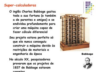 O inglês Charles Babbage gastou toda a sua fortuna (e também a de parentes e amigos) e se endividou profundamente para criar uma máquina capaz de fazer cálculo diferencial Seu projeto estava perfeito só que ele nunca conseguiu construir a máquina devido às restrições de materiais e engenharia da época No século XX, pesquisadores provaram que os projetos de 1837 de Babbage estavam corretos Super-calculadoras Babbage 