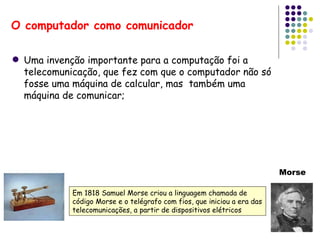 O computador como comunicador Uma invenção importante para a computação foi a telecomunicação, que fez com que o computador não só fosse uma máquina de calcular, mas  também uma máquina de comunicar; Em 1818 Samuel Morse criou a linguagem chamada de código Morse e o telégrafo com fios, que iniciou a era das telecomunicações, a partir de dispositivos elétricos Morse 