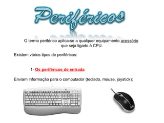 O termo periférico aplica-se a qualquer equipamento  acessório   que seja ligado à CPU. Existem vários tipos de periféricos: 1-  Os periféricos de entrada Enviam informação para o computador (teclado, mouse, joystick);  