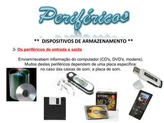 3-  Os periféricos de entrada e saída Enviam/recebem informação do computador (CD's, DVD's, modens). Muitos destes periféricos dependem de uma placa específica: no caso das caixas de som, a placa de som.  **  DISPOSITIVOS DE ARMAZENAMENTO ** 