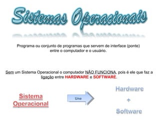 Programa ou conjunto de programas que servem de interface (ponte) entre o computador e o usuário. Sem  um Sistema Operacional o computador  NÃO FUNCIONA , pois é ele que faz a ligação  entre  HARDWARE  e  SOFTWARE . Une 