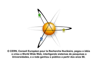 O CERN, Conseil Européen pour la Recherche Nucléaire, pegou a idéia  e criou a World Wide Web, interligando sistemas de pesquisas a Universidades, e a rede ganhou o público a partir dos anos 90.  