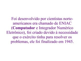 Foi desenvolvido por cientistas norte-
americanos era chamado de ENIAC
(Computador e Integrador Numérico
Eletrônico), foi criado devido à necessidade
que o exército tinha para resolver os
problemas, ele foi finalizado em 1945.
 
