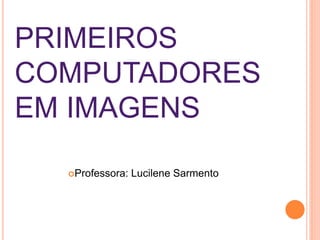 PRIMEIROS
COMPUTADORES
EM IMAGENS
Professora: Lucilene Sarmento
 