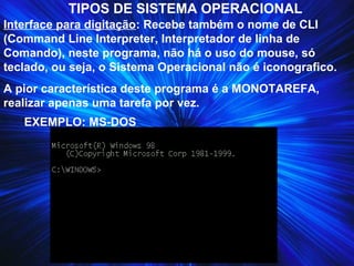 TIPOS DE SISTEMA OPERACIONAL
Interface para digitação: Recebe também o nome de CLI
(Command Line Interpreter, Interpretador de linha de
Comando), neste programa, não há o uso do mouse, só
teclado, ou seja, o Sistema Operacional não é iconografico.
A pior característica deste programa é a MONOTAREFA,
realizar apenas uma tarefa por vez.
EXEMPLO: MS-DOS
 