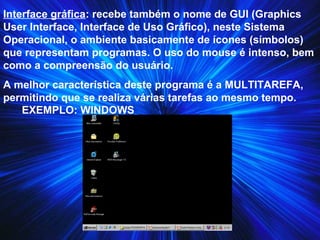 Interface gráfica: recebe também o nome de GUI (Graphics
User Interface, Interface de Uso Gráfico), neste Sistema
Operacional, o ambiente basicamente de ícones (símbolos)
que representam programas. O uso do mouse é intenso, bem
como a compreensão do usuário.
A melhor característica deste programa é a MULTITAREFA,
permitindo que se realiza várias tarefas ao mesmo tempo.
EXEMPLO: WINDOWS
 