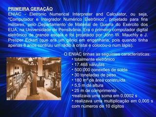 PRIMEIRA GERAÇÃO
ENIAC - Eletronic Numerical Interpreter and Calculator, ou seja,
"Computador e Integrador Numérico Eletrônico", projetado para fins
militares, pelo Departamento de Material de Guerra do Exército dos
EUA, na Universidade de Pensilvânia. Era o primeiro computador digital
eletrônico de grande escala e foi projetado por John W. Mauchly e J.
Presper Eckert (que era um gênio em engenharia, pois quando tinha
apenas 8 anos contruiu um rádio a cristal e colocou-o num lápis).
O ENIAC tinhas as seguintes características:
• totalmente eletrônico
• 17.468 válvulas
• 500.000 conexões de solda
• 30 toneladas de peso
• 180 m² de área construída
• 5,5 m de altura
• 25 m de comprimento
•realizava uma soma em 0,0002 s
• realizava uma multiplicação em 0,005 s
com números de 10 dígitos
 