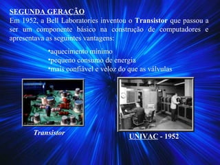 SEGUNDA GERAÇÃO
Em 1952, a Bell Laboratories inventou o Transistor que passou a
ser um componente básico na construção de computadores e
apresentava as seguintes vantagens:
•aquecimento mínimo
•pequeno consumo de energia
•mais confiável e veloz do que as válvulas
Transistor
UNIVAC - 1952
 