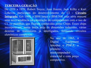 TERCEIRA GERAÇÃO
De 1958 a 1959, Robert Noyce, Jean Hoerni, Jack Kilby e Kurt
Lehovec participam do desenvolvimento do CI - Circuito
Integrado. Em 1960, a IBM lança o IBM/360, cuja série marcou
uma nova tendência na construção de computadores com o uso de
CI, ou pastilhas, que ficaram conhecidas como Chips. Esses chips
incorporavam, numa única peça de dimensões reduzidas, várias
dezenas de transistores já interligados, formando circuitos
eletrônicos complexos.
No ano de 1965, a
Digital Equipment
introduz o PDP-8, o
primeiro
minicomputador
comercial e com preço
competitivo.
 