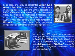 Logo após, em 1975, os estudantes William (Bill)
Gates e Paul Allen criam o primeiro software para
microcomputador, o qual era uma adaptação do
BASIC (Beginners All-Purpose Symbolic Instruction
Code, ou "Código de Instruções Simbólicas para
todos os Propósitos dos Principiantes") para o
ALTAIR. Anos mais tarde, Gates e Allen fundaram a
Microsoft, uma das mais bem sucedidas
companhias de software para microcomputadores.
No ano de 1977, surge no mercado de
produção em série, três microcomputadores:
o Apple II, o TRS-80 da Radio Shack e o
PET da Commodore. Em 1979, é lançado
pela Software Arts o "VisiCalc", o qual foi
o primeiro programa comercial para
microcomputadores.
 