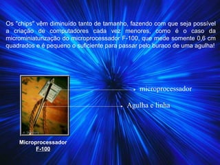 Os "chips" vêm diminuído tanto de tamanho, fazendo com que seja possível
a criação de computadores cada vez menores, como é o caso da
microminiaturização do microprocessador F-100, que mede somente 0,6 cm
quadrados e é pequeno o suficiente para passar pelo buraco de uma agulha!
Microprocessador
F-100
Agulha e linha
microprocessador
 