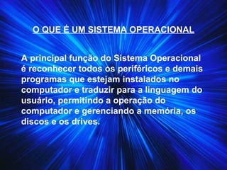 O QUE É UM SISTEMA OPERACIONAL
A principal função do Sistema Operacional
é reconhecer todos os periféricos e demais
programas que estejam instalados no
computador e traduzir para a linguagem do
usuário, permitindo a operação do
computador e gerenciando a memória, os
discos e os drives.
 