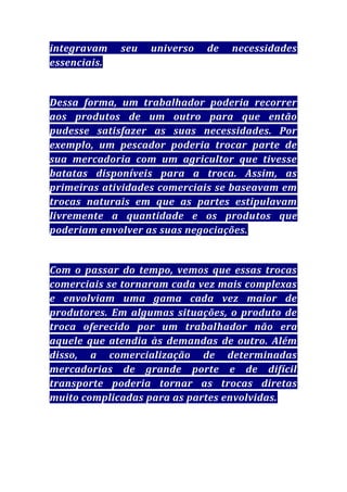integravam
essenciais.

seu

universo

de

necessidades

Dessa forma, um trabalhador poderia recorrer
aos produtos de um outro para que então
pudesse satisfazer as suas necessidades. Por
exemplo, um pescador poderia trocar parte de
sua mercadoria com um agricultor que tivesse
batatas disponíveis para a troca. Assim, as
primeiras atividades comerciais se baseavam em
trocas naturais em que as partes estipulavam
livremente a quantidade e os produtos que
poderiam envolver as suas negociações.

Com o passar do tempo, vemos que essas trocas
comerciais se tornaram cada vez mais complexas
e envolviam uma gama cada vez maior de
produtores. Em algumas situações, o produto de
troca oferecido por um trabalhador não era
aquele que atendia às demandas de outro. Além
disso, a comercialização de determinadas
mercadorias de grande porte e de difícil
transporte poderia tornar as trocas diretas
muito complicadas para as partes envolvidas.

 