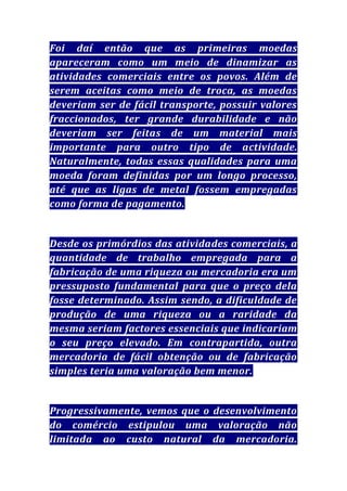 Foi daí então que as primeiras moedas
apareceram como um meio de dinamizar as
atividades comerciais entre os povos. Além de
serem aceitas como meio de troca, as moedas
deveriam ser de fácil transporte, possuir valores
fraccionados, ter grande durabilidade e não
deveriam ser feitas de um material mais
importante para outro tipo de actividade.
Naturalmente, todas essas qualidades para uma
moeda foram definidas por um longo processo,
até que as ligas de metal fossem empregadas
como forma de pagamento.

Desde os primórdios das atividades comerciais, a
quantidade de trabalho empregada para a
fabricação de uma riqueza ou mercadoria era um
pressuposto fundamental para que o preço dela
fosse determinado. Assim sendo, a dificuldade de
produção de uma riqueza ou a raridade da
mesma seriam factores essenciais que indicariam
o seu preço elevado. Em contrapartida, outra
mercadoria de fácil obtenção ou de fabricação
simples teria uma valoração bem menor.

Progressivamente, vemos que o desenvolvimento
do comércio estipulou uma valoração não
limitada ao custo natural da mercadoria.

 