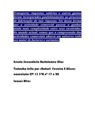 Transporte, impostos, salários e outros gastos
foram incorporados paulatinamente ao processo
de fabricação de tais riquezas. Foi dessa forma
que a actividade comercial passou a ganhar
ainda mais complexidade entre seus envolvidos.
No mundo actual, vemos que a compreensão das
actividades comerciais abarca um universo cada
vez maior de factores e variantes.

Escola Secundária Bartolomeu Dias
Trabalho feito por :Rafael Ferreira E Ulisses
conceição CV 13 3ªA nº 17 e 20
Leonor Alves

 