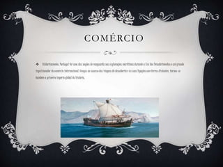 COMÉRCIO
 Historicamente, Portugal foi uma das nações de vanguarda nas explorações marítimas durante a Era dos Descobrimentos e um grande
impulsionador do comércio internacional. Graças ao sucesso das viagens de descoberta e às suas ligações com terras distantes, tornou-se
também o primeiro império global da história.
 