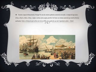  Durante a época do Renascimento, Portugal foi uma das maiores potências comerciais do mundo. A criação de laços com a
África, o Brasil, a Índia, a China, o Japão e muitas outras nações permitiu-lhe forjar um sistema comercial que envolvia diversos
continentes. Porém, a fortuna do país sofreu um revés em 1822, com a perda da sua mais importante colónia – o Brasil.
 